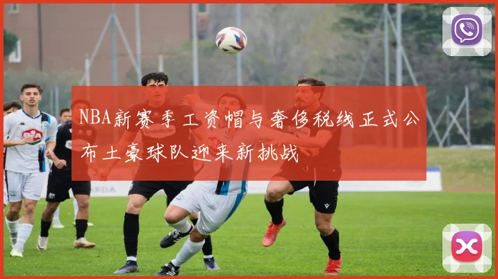 NBA新赛季工资帽与奢侈税线正式公布土豪球队迎来新挑战