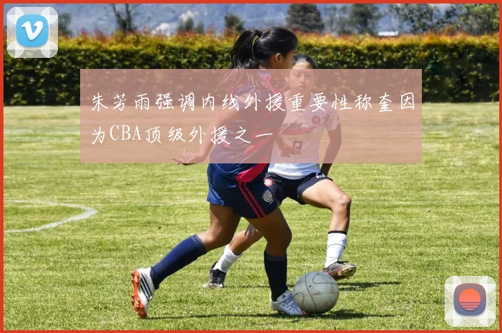 朱芳雨强调内线外援重要性称奎因为CBA顶级外援之一