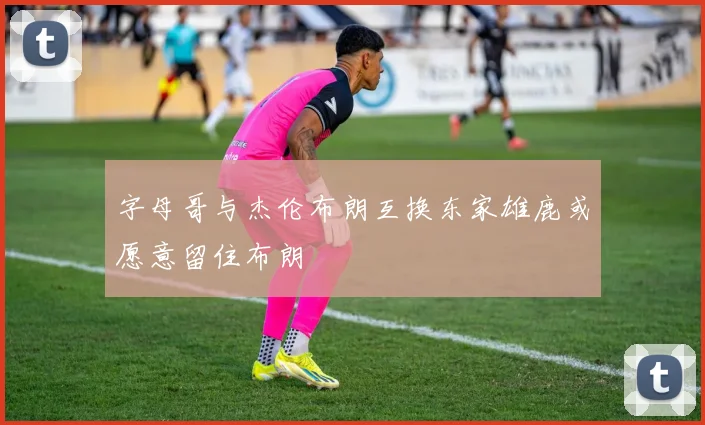 字母哥与杰伦布朗互换东家雄鹿或愿意留住布朗