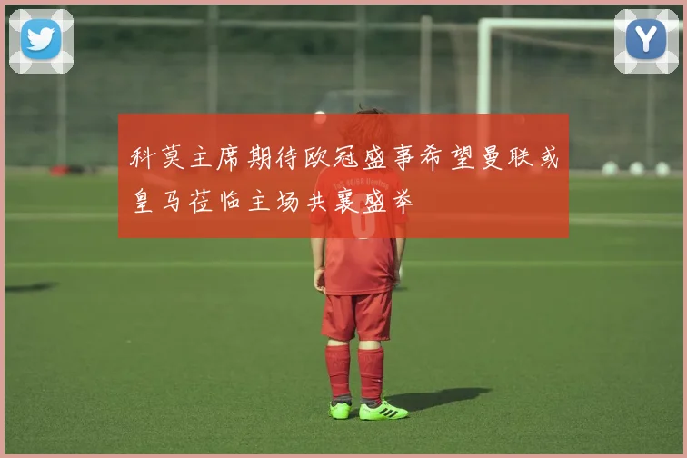 科莫主席期待欧冠盛事希望曼联或皇马莅临主场共襄盛举