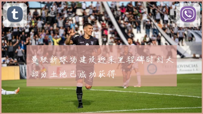 曼联新球场建设迎来里程碑时刻大部分土地已成功获得