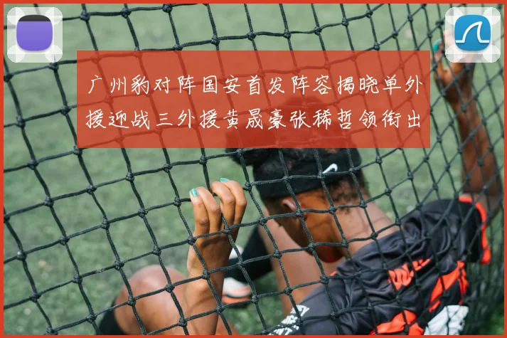 广州豹对阵国安首发阵容揭晓单外援迎战三外援黄晟豪张稀哲领衔出战